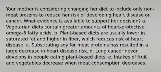 Your mother is considering changing her diet to include only non-meat proteins to reduce her risk of developing heart disease or cancer. What evidence is available to support her decision?​ a. ​Vegetarian diets contain greater amounts of heart-protective omega-3 fatty acids. b. ​Plant-based diets are usually lower in saturated fat and higher in fiber, which reduces risk of heart disease. c. ​Substituting soy for meat proteins has resulted in a large decrease in heart disease risk. d. ​Lung cancer never develops in people eating plant-based diets. e. ​Intakes of fruit and vegetables decrease when meat consumption decreases.