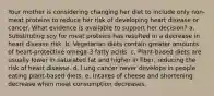 Your mother is considering changing her diet to include only non-meat proteins to reduce her risk of developing heart disease or cancer. What evidence is available to support her decision? a. Substituting soy for meat proteins has resulted in a decrease in heart disease risk. b. Vegetarian diets contain greater amounts of heart-protective omega-3 fatty acids. c. Plant-based diets are usually lower in saturated fat and higher in fiber, reducing the risk of heart disease. d. Lung cancer never develops in people eating plant-based diets. e. Intakes of cheese and shortening decrease when meat consumption decreases.