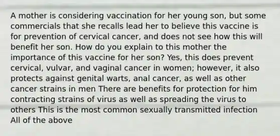 A mother is considering vaccination for her young son, but some commercials that she recalls lead her to believe this vaccine is for prevention of cervical cancer, and does not see how this will benefit her son. How do you explain to this mother the importance of this vaccine for her son? Yes, this does prevent cervical, vulvar, and vaginal cancer in women; however, it also protects against genital warts, anal cancer, as well as other cancer strains in men There are benefits for protection for him contracting strains of virus as well as spreading the virus to others This is the most common sexually transmitted infection All of the above