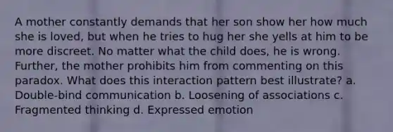 A mother constantly demands that her son show her how much she is loved, but when he tries to hug her she yells at him to be more discreet. No matter what the child does, he is wrong. Further, the mother prohibits him from commenting on this paradox. What does this interaction pattern best illustrate? a. Double-bind communication b. Loosening of associations c. Fragmented thinking d. Expressed emotion