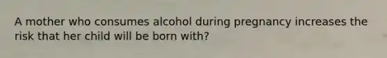 A mother who consumes alcohol during pregnancy increases the risk that her child will be born with?