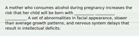 A mother who consumes alcohol during pregnancy increases the risk that her child will be born with __________ __________ ___________ A set of abnormalities in facial appearance, slower than average growth patterns, and nervous system delays that result in intellectual deficits.