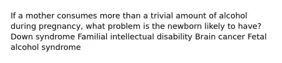 If a mother consumes more than a trivial amount of alcohol during pregnancy, what problem is the newborn likely to have? Down syndrome Familial intellectual disability Brain cancer Fetal alcohol syndrome