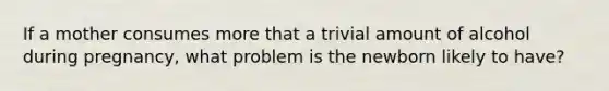 If a mother consumes more that a trivial amount of alcohol during pregnancy, what problem is the newborn likely to have?