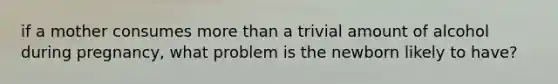 if a mother consumes more than a trivial amount of alcohol during pregnancy, what problem is the newborn likely to have?
