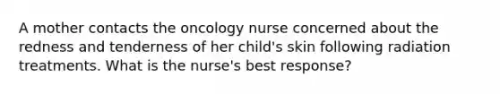 A mother contacts the oncology nurse concerned about the redness and tenderness of her child's skin following radiation treatments. What is the nurse's best response?