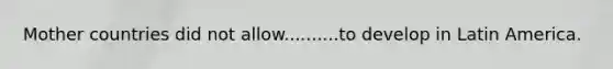 Mother countries did not allow..........to develop in Latin America.