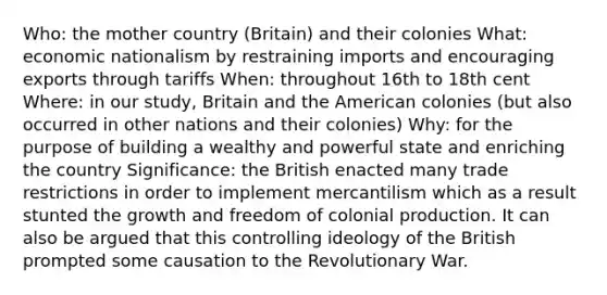 Who: the mother country (Britain) and their colonies What: economic nationalism by restraining imports and encouraging exports through tariffs When: throughout 16th to 18th cent Where: in our study, Britain and the American colonies (but also occurred in other nations and their colonies) Why: for the purpose of building a wealthy and powerful state and enriching the country Significance: the British enacted many trade restrictions in order to implement mercantilism which as a result stunted the growth and freedom of colonial production. It can also be argued that this controlling ideology of the British prompted some causation to the Revolutionary War.