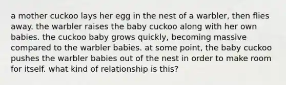 a mother cuckoo lays her egg in the nest of a warbler, then flies away. the warbler raises the baby cuckoo along with her own babies. the cuckoo baby grows quickly, becoming massive compared to the warbler babies. at some point, the baby cuckoo pushes the warbler babies out of the nest in order to make room for itself. what kind of relationship is this?