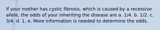 If your mother has cystic fibrosis, which is caused by a recessive allele, the odds of your inheriting the disease are a. 1/4. b. 1/2. c. 3/4. d. 1. e. More information is needed to determine the odds.