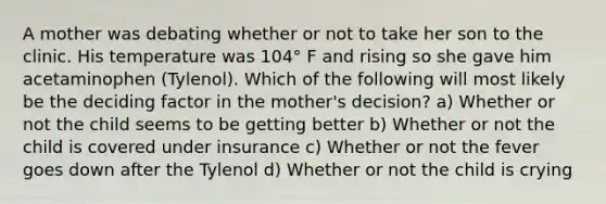 A mother was debating whether or not to take her son to the clinic. His temperature was 104° F and rising so she gave him acetaminophen (Tylenol). Which of the following will most likely be the deciding factor in the mother's decision? a) Whether or not the child seems to be getting better b) Whether or not the child is covered under insurance c) Whether or not the fever goes down after the Tylenol d) Whether or not the child is crying