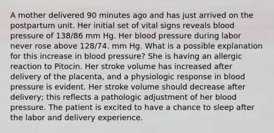 A mother delivered 90 minutes ago and has just arrived on the postpartum unit. Her initial set of vital signs reveals blood pressure of 138/86 mm Hg. Her blood pressure during labor never rose above 128/74. mm Hg. What is a possible explanation for this increase in blood pressure? She is having an allergic reaction to Pitocin. Her stroke volume has increased after delivery of the placenta, and a physiologic response in blood pressure is evident. Her stroke volume should decrease after delivery; this reflects a pathologic adjustment of her blood pressure. The patient is excited to have a chance to sleep after the labor and delivery experience.