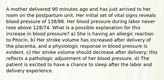 A mother delivered 90 minutes ago and has just arrived to her room on the postpartum unit. Her initial set of vital signs reveals blood pressure of 138/86. Her blood pressure during labor never rose above 128/74. What is a possible explanation for this increase in blood pressure? a) She is having an allergic reaction to Pitocin. b) Her stroke volume has increased after delivery of the placenta, and a physiologic response in blood pressure is evident. c) Her stroke volume should decrease after delivery; this reflects a pathologic adjustment of her blood pressure. d) The patient is excited to have a chance to sleep after the labor and delivery experience.