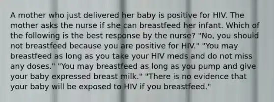 A mother who just delivered her baby is positive for HIV. The mother asks the nurse if she can breastfeed her infant. Which of the following is the best response by the nurse? "No, you should not breastfeed because you are positive for HIV." "You may breastfeed as long as you take your HIV meds and do not miss any doses." "You may breastfeed as long as you pump and give your baby expressed breast milk." "There is no evidence that your baby will be exposed to HIV if you breastfeed."