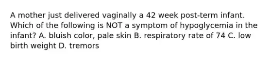 A mother just delivered vaginally a 42 week post-term infant. Which of the following is NOT a symptom of hypoglycemia in the infant? A. bluish color, pale skin B. respiratory rate of 74 C. low birth weight D. tremors