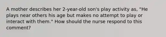 A mother describes her 2-year-old son's play activity as, "He plays near others his age but makes no attempt to play or interact with them." How should the nurse respond to this comment?