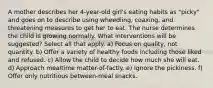 A mother describes her 4-year-old girl's eating habits as "picky" and goes on to describe using wheedling, coaxing, and threatening measures to get her to eat. The nurse determines the child is growing normally. What interventions will be suggested? Select all that apply. a) Focus on quality, not quantity. b) Offer a variety of healthy foods including those liked and refused. c) Allow the child to decide how much she will eat. d) Approach mealtime matter-of-factly. e) Ignore the pickiness. f) Offer only nutritious between-meal snacks.