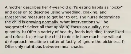 A mother describes her 4-year-old girl's eating habits as "picky" and goes on to describe using wheedling, coaxing, and threatening measures to get her to eat. The nurse determines the child is growing normally. What interventions will be suggested? Select all that apply. a) Focus on quality, not quantity. b) Offer a variety of healthy foods including those liked and refused. c) Allow the child to decide how much she will eat. d) Approach mealtime matter-of-factly. e) Ignore the pickiness. f) Offer only nutritious between-meal snacks.