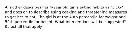 A mother describes her 4-year-old girl's eating habits as "picky" and goes on to describe using coaxing and threatening measures to get her to eat. The girl is at the 40th percentile for weight and 50th percentile for height. What interventions will be suggested? Select all that apply.