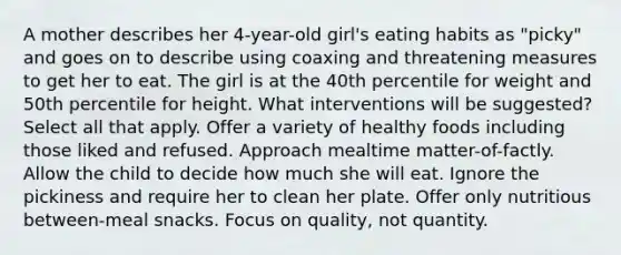 A mother describes her 4-year-old girl's eating habits as "picky" and goes on to describe using coaxing and threatening measures to get her to eat. The girl is at the 40th percentile for weight and 50th percentile for height. What interventions will be suggested? Select all that apply. Offer a variety of healthy foods including those liked and refused. Approach mealtime matter-of-factly. Allow the child to decide how much she will eat. Ignore the pickiness and require her to clean her plate. Offer only nutritious between-meal snacks. Focus on quality, not quantity.