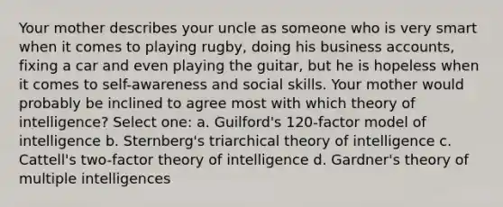 Your mother describes your uncle as someone who is very smart when it comes to playing rugby, doing his business accounts, fixing a car and even playing the guitar, but he is hopeless when it comes to self-awareness and social skills. Your mother would probably be inclined to agree most with which theory of intelligence? Select one: a. Guilford's 120-factor model of intelligence b. Sternberg's triarchical theory of intelligence c. Cattell's two-factor theory of intelligence d. Gardner's theory of multiple intelligences