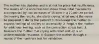 The mother has diabetes and is at risk for placental insufficiency. The results of the nonstress test shows three fetal movements accompanied by two increases of 15 bpm in a 20-minute period. On hearing the results, she starts crying. What would the nurse be prepared to do for the patient? 1. Encourage the mother to express feelings of anxiety or uncertainty. 2. Prepare the mother for additional testing, such as the contraction stress test. 3. Reassure the mother that crying with relief and joy is an understandable response. 4. Support the mother through a repeat of the nonstress test for validation.