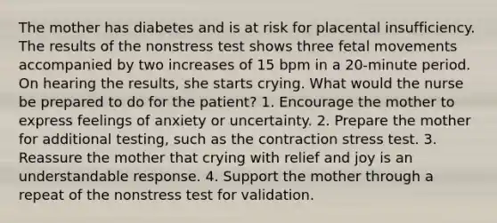 The mother has diabetes and is at risk for placental insufficiency. The results of the nonstress test shows three fetal movements accompanied by two increases of 15 bpm in a 20-minute period. On hearing the results, she starts crying. What would the nurse be prepared to do for the patient? 1. Encourage the mother to express feelings of anxiety or uncertainty. 2. Prepare the mother for additional testing, such as the contraction stress test. 3. Reassure the mother that crying with relief and joy is an understandable response. 4. Support the mother through a repeat of the nonstress test for validation.