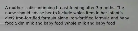 A mother is discontinuing breast-feeding after 3 months. The nurse should advise her to include which item in her infant's diet? Iron-fortified formula alone Iron-fortified formula and baby food Skim milk and baby food Whole milk and baby food