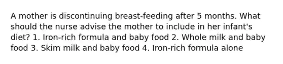 A mother is discontinuing breast-feeding after 5 months. What should the nurse advise the mother to include in her infant's diet? 1. Iron-rich formula and baby food 2. Whole milk and baby food 3. Skim milk and baby food 4. Iron-rich formula alone