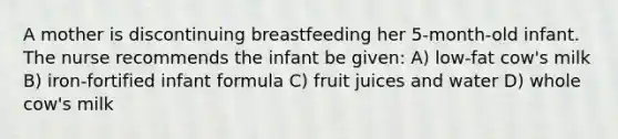 A mother is discontinuing breastfeeding her 5-month-old infant. The nurse recommends the infant be given: A) low-fat cow's milk B) iron-fortified infant formula C) fruit juices and water D) whole cow's milk