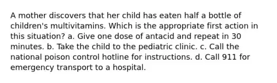 A mother discovers that her child has eaten half a bottle of children's multivitamins. Which is the appropriate first action in this situation? a. Give one dose of antacid and repeat in 30 minutes. b. Take the child to the pediatric clinic. c. Call the national poison control hotline for instructions. d. Call 911 for emergency transport to a hospital.