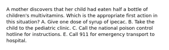 A mother discovers that her child had eaten half a bottle of children's multivitamins. Which is the appropriate first action in this situation? A. Give one dose of syrup of ipecac. B. Take the child to the pediatric clinic. C. Call the national poison control hotline for instructions. E. Call 911 for emergency transport to hospital.