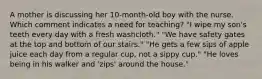 A mother is discussing her 10-month-old boy with the nurse. Which comment indicates a need for teaching? "I wipe my son's teeth every day with a fresh washcloth." "We have safety gates at the top and bottom of our stairs." "He gets a few sips of apple juice each day from a regular cup, not a sippy cup." "He loves being in his walker and 'zips' around the house."