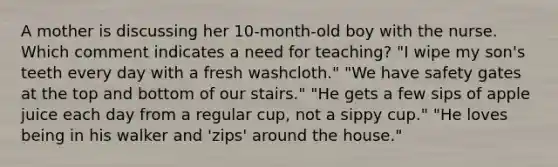 A mother is discussing her 10-month-old boy with the nurse. Which comment indicates a need for teaching? "I wipe my son's teeth every day with a fresh washcloth." "We have safety gates at the top and bottom of our stairs." "He gets a few sips of apple juice each day from a regular cup, not a sippy cup." "He loves being in his walker and 'zips' around the house."