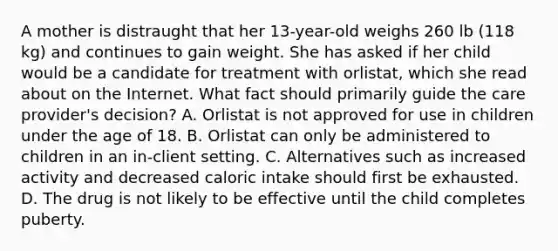 A mother is distraught that her 13-year-old weighs 260 lb (118 kg) and continues to gain weight. She has asked if her child would be a candidate for treatment with orlistat, which she read about on the Internet. What fact should primarily guide the care provider's decision? A. Orlistat is not approved for use in children under the age of 18. B. Orlistat can only be administered to children in an in-client setting. C. Alternatives such as increased activity and decreased caloric intake should first be exhausted. D. The drug is not likely to be effective until the child completes puberty.