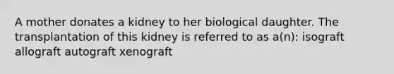 A mother donates a kidney to her biological daughter. The transplantation of this kidney is referred to as a(n): isograft allograft autograft xenograft