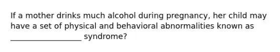 If a mother drinks much alcohol during pregnancy, her child may have a set of physical and behavioral abnormalities known as __________________ syndrome?