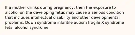 If a mother drinks during pregnancy, then the exposure to alcohol on the developing fetus may cause a serious condition that includes intellectual disability and other developmental problems. Down syndrome infantile autism fragile X syndrome fetal alcohol syndrome