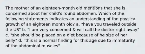 The mother of an eighteen-month old mentions that she is concerned about her child's round abdomen. Which of the following statements indicates an understanding of the physical growth of an eighteen month old? a. "have you traveled outside the US" b. "I am very concerned & will call the doctor right away" c. "she should be placed on a diet because of he size of her belly" d. "this is a normal finding for this age due to immaturity of the abdominal muscles"