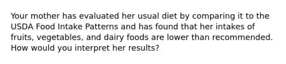 Your mother has evaluated her usual diet by comparing it to the USDA Food Intake Patterns and has found that her intakes of fruits, vegetables, and dairy foods are lower than recommended. How would you interpret her results?