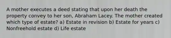 A mother executes a deed stating that upon her death the property convey to her son, Abraham Lacey. The mother created which type of estate? a) Estate in revision b) Estate for years c) Nonfreehold estate d) Life estate