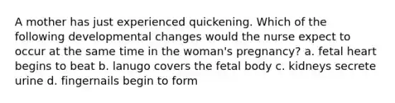 A mother has just experienced quickening. Which of the following developmental changes would the nurse expect to occur at the same time in the woman's pregnancy? a. fetal heart begins to beat b. lanugo covers the fetal body c. kidneys secrete urine d. fingernails begin to form