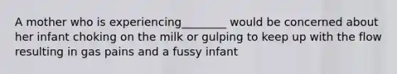 A mother who is experiencing________ would be concerned about her infant choking on the milk or gulping to keep up with the flow resulting in gas pains and a fussy infant