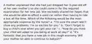 A mother explained that she had just dropped her 3-year-old off at her own mother's so she could come in for the required examination for her new job. She excitedly shared her hopes that she would be able to afford a used car rather than having to ride a bus all the time. Which of the following would be the most appropriate response by the nurse? a. "I'm sure the exam won't show any problems. I'm so excited for you." b. "Don't forget to buy a child's seat when you get your car." c. "How do you think your child will adapt to you being at work all day?" d. "It's fantastic that you have a new job in this rough economy. Will your mother be able to continue to babysit?"