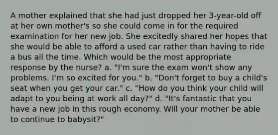 A mother explained that she had just dropped her 3-year-old off at her own mother's so she could come in for the required examination for her new job. She excitedly shared her hopes that she would be able to afford a used car rather than having to ride a bus all the time. Which would be the most appropriate response by the nurse? a. "I'm sure the exam won't show any problems. I'm so excited for you." b. "Don't forget to buy a child's seat when you get your car." c. "How do you think your child will adapt to you being at work all day?" d. "It's fantastic that you have a new job in this rough economy. Will your mother be able to continue to babysit?"