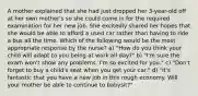 A mother explained that she had just dropped her 3-year-old off at her own mother's so she could come in for the required examination for her new job. She excitedly shared her hopes that she would be able to afford a used car rather than having to ride a bus all the time. Which of the following would be the most appropriate response by the nurse? a) "How do you think your child will adapt to you being at work all day?" b) "I'm sure the exam won't show any problems. I'm so excited for you." c) "Don't forget to buy a child's seat when you get your car." d) "It's fantastic that you have a new job in this rough economy. Will your mother be able to continue to babysit?"