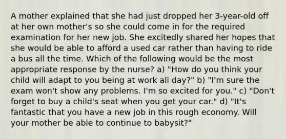 A mother explained that she had just dropped her 3-year-old off at her own mother's so she could come in for the required examination for her new job. She excitedly shared her hopes that she would be able to afford a used car rather than having to ride a bus all the time. Which of the following would be the most appropriate response by the nurse? a) "How do you think your child will adapt to you being at work all day?" b) "I'm sure the exam won't show any problems. I'm so excited for you." c) "Don't forget to buy a child's seat when you get your car." d) "It's fantastic that you have a new job in this rough economy. Will your mother be able to continue to babysit?"