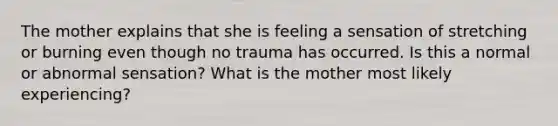 The mother explains that she is feeling a sensation of stretching or burning even though no trauma has occurred. Is this a normal or abnormal sensation? What is the mother most likely experiencing?