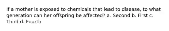 If a mother is exposed to chemicals that lead to disease, to what generation can her offspring be affected? a. Second b. First c. Third d. Fourth