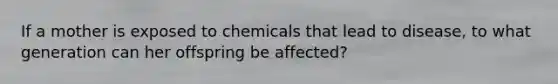 If a mother is exposed to chemicals that lead to disease, to what generation can her offspring be affected?